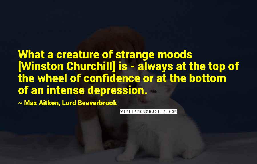 Max Aitken, Lord Beaverbrook quotes: What a creature of strange moods [Winston Churchill] is - always at the top of the wheel of confidence or at the bottom of an intense depression.