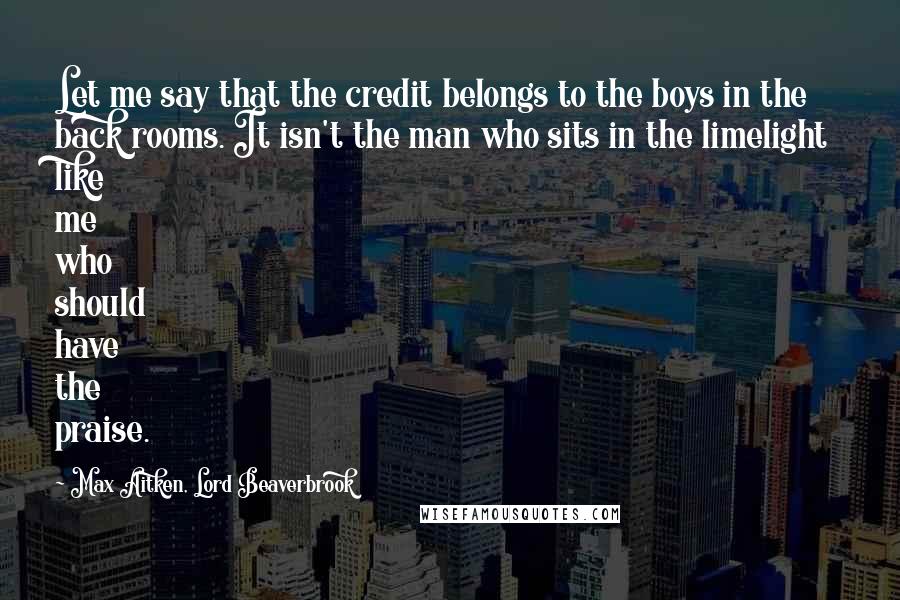 Max Aitken, Lord Beaverbrook quotes: Let me say that the credit belongs to the boys in the back rooms. It isn't the man who sits in the limelight like me who should have the praise. Max Aitken, Lord Beaverbrook quotes: Let me say that the credit belongs to the boys in the back rooms. It isn't the man who sits in the limelight like me who should have the praise.