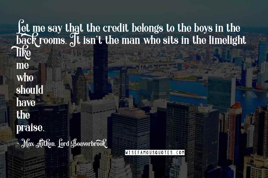 Max Aitken, Lord Beaverbrook quotes: Let me say that the credit belongs to the boys in the back rooms. It isn't the man who sits in the limelight like me who should have the praise.