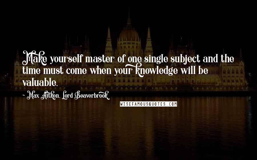 Max Aitken, Lord Beaverbrook quotes: Make yourself master of one single subject and the time must come when your knowledge will be valuable.