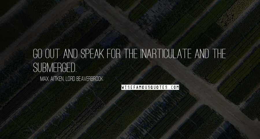 Max Aitken, Lord Beaverbrook quotes: Go out and speak for the inarticulate and the submerged.