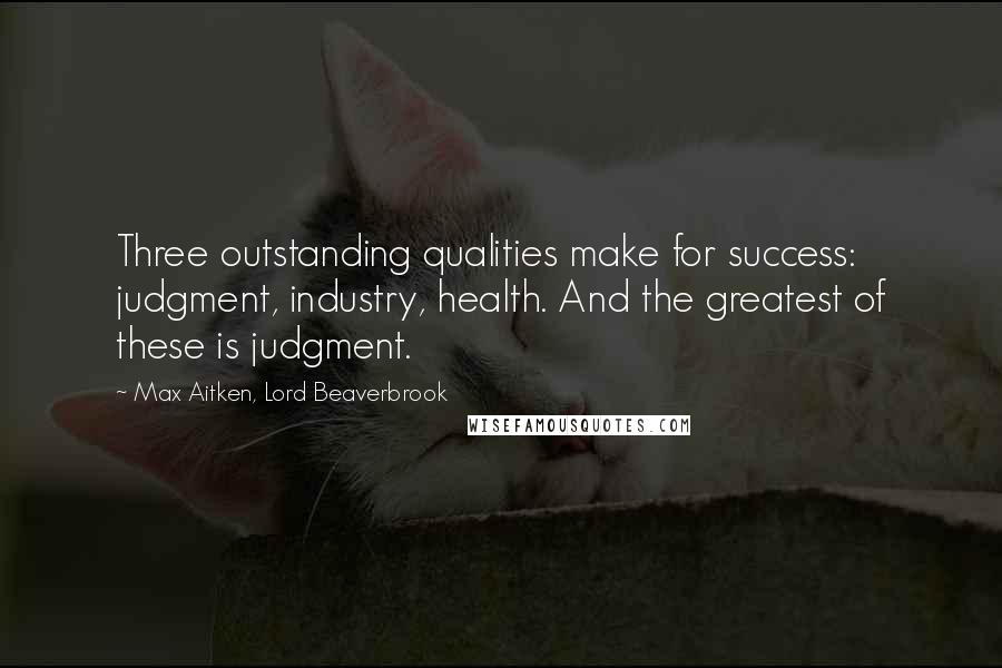 Max Aitken, Lord Beaverbrook quotes: Three outstanding qualities make for success: judgment, industry, health. And the greatest of these is judgment. Max Aitken, Lord Beaverbrook quotes: Three outstanding qualities make for success: judgment, industry, health. And the greatest of these is judgment.