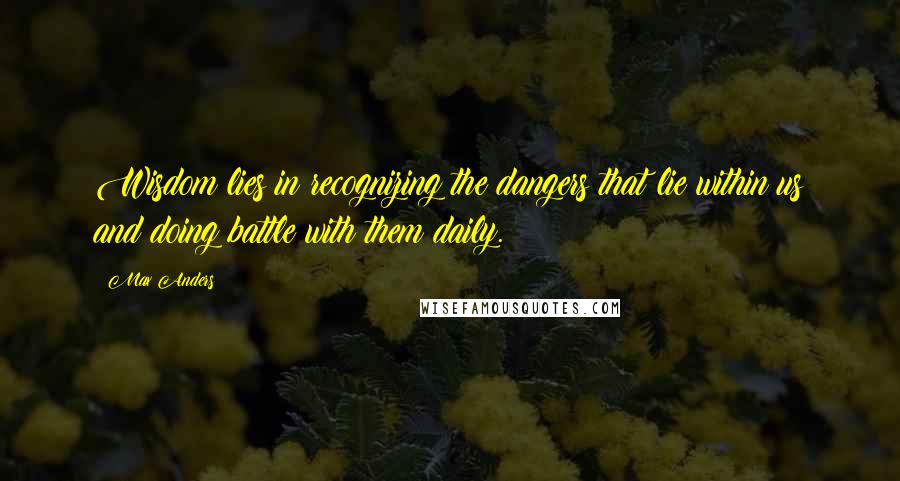 Max Anders quotes: Wisdom lies in recognizing the dangers that lie within us and doing battle with them daily.