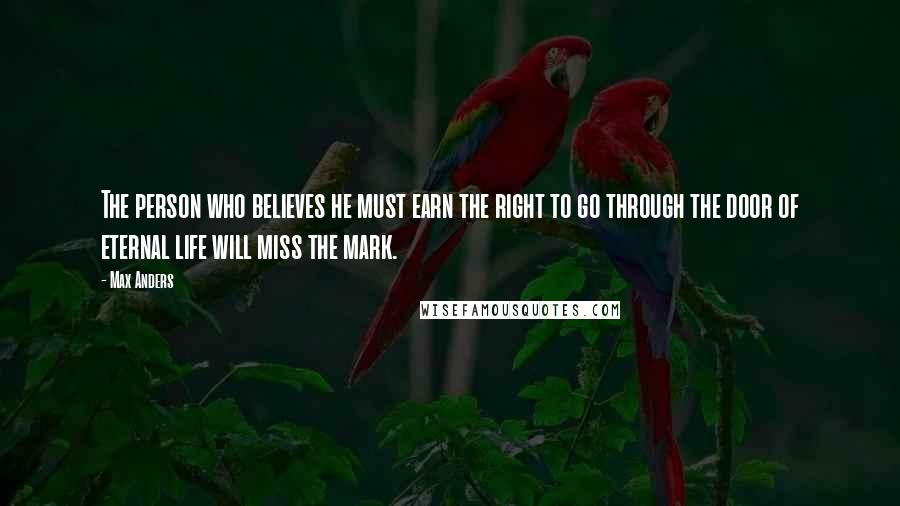 Max Anders quotes: The person who believes he must earn the right to go through the door of eternal life will miss the mark. Max Anders quotes: The person who believes he must earn the right to go through the door of eternal life will miss the mark.