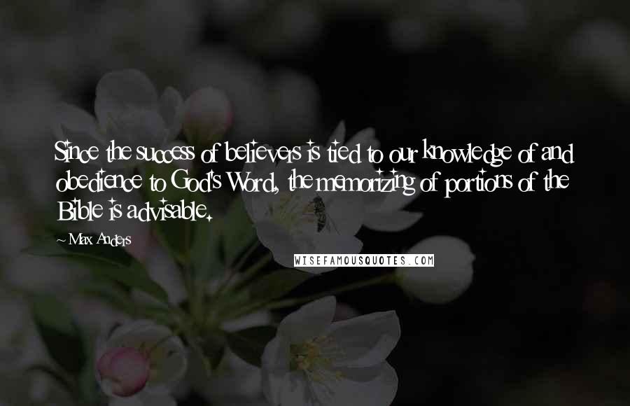 Max Anders quotes: Since the success of believers is tied to our knowledge of and obedience to God's Word, the memorizing of portions of the Bible is advisable. Max Anders quotes: Since the success of believers is tied to our knowledge of and obedience to God's Word, the memorizing of portions of the Bible is advisable.