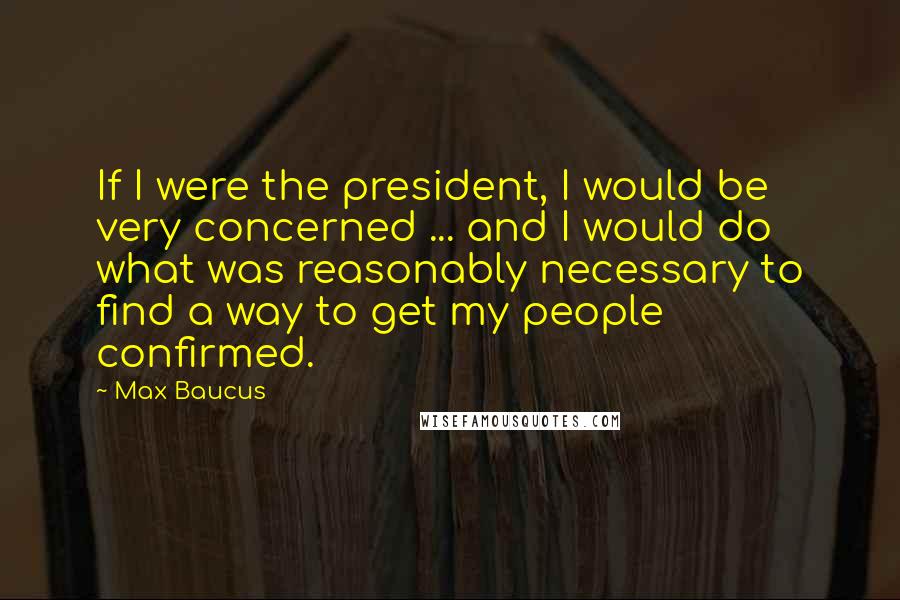 Max Baucus quotes: If I were the president, I would be very concerned ... and I would do what was reasonably necessary to find a way to get my people confirmed.