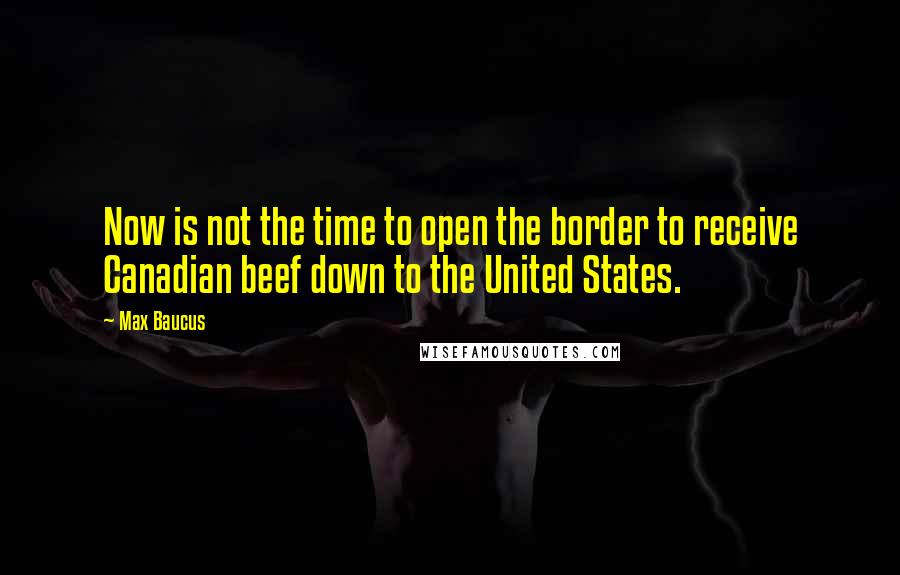 Max Baucus quotes: Now is not the time to open the border to receive Canadian beef down to the United States.