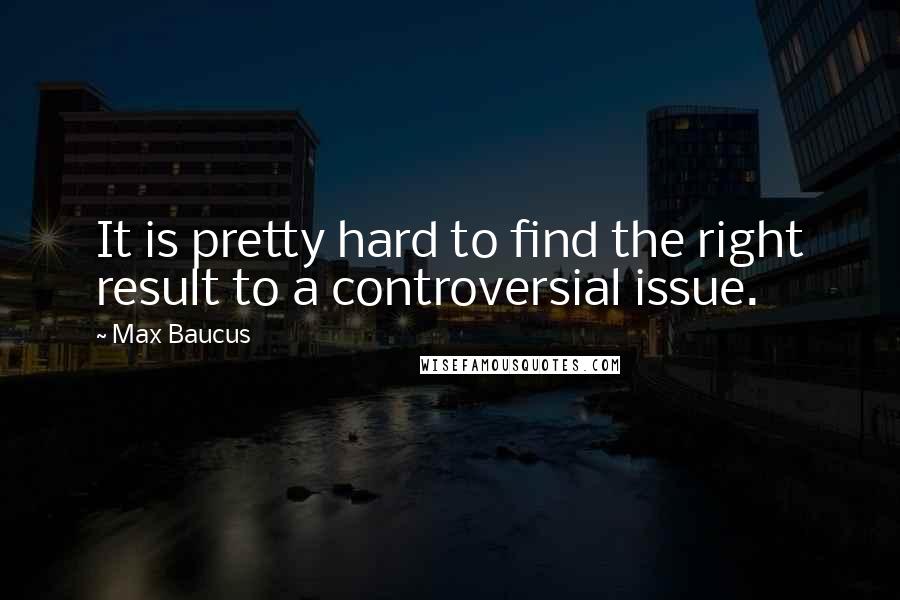 Max Baucus quotes: It is pretty hard to find the right result to a controversial issue.