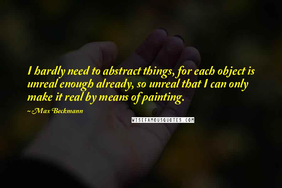 Max Beckmann quotes: I hardly need to abstract things, for each object is unreal enough already, so unreal that I can only make it real by means of painting. Max Beckmann quotes: I hardly need to abstract things, for each object is unreal enough already, so unreal that I can only make it real by means of painting.