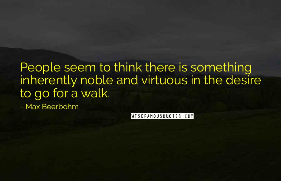 Max Beerbohm quotes: People seem to think there is something inherently noble and virtuous in the desire to go for a walk.