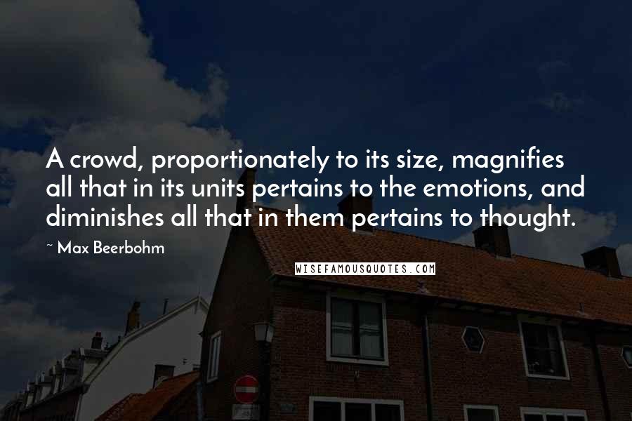 Max Beerbohm quotes: A crowd, proportionately to its size, magnifies all that in its units pertains to the emotions, and diminishes all that in them pertains to thought. Max Beerbohm quotes: A crowd, proportionately to its size, magnifies all that in its units pertains to the emotions, and diminishes all that in them pertains to thought.