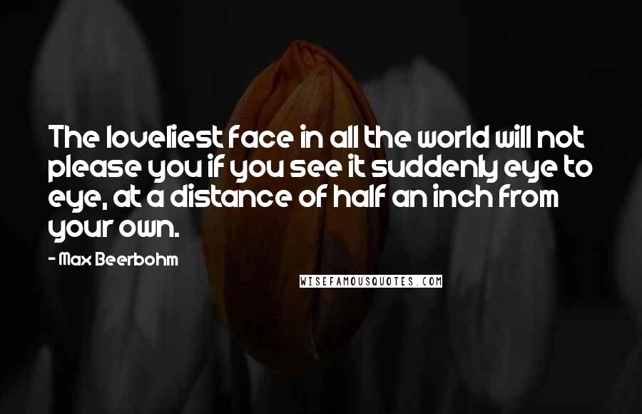 Max Beerbohm quotes: The loveliest face in all the world will not please you if you see it suddenly eye to eye, at a distance of half an inch from your own. Max Beerbohm quotes: The loveliest face in all the world will not please you if you see it suddenly eye to eye, at a distance of half an inch from your own.