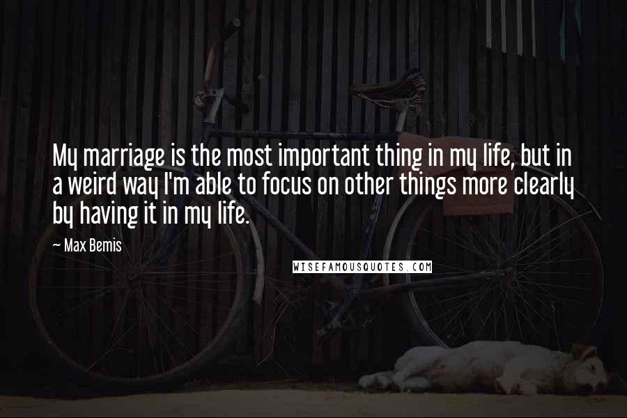 Max Bemis quotes: My marriage is the most important thing in my life, but in a weird way I'm able to focus on other things more clearly by having it in my life. Max Bemis quotes: My marriage is the most important thing in my life, but in a weird way I'm able to focus on other things more clearly by having it in my life.