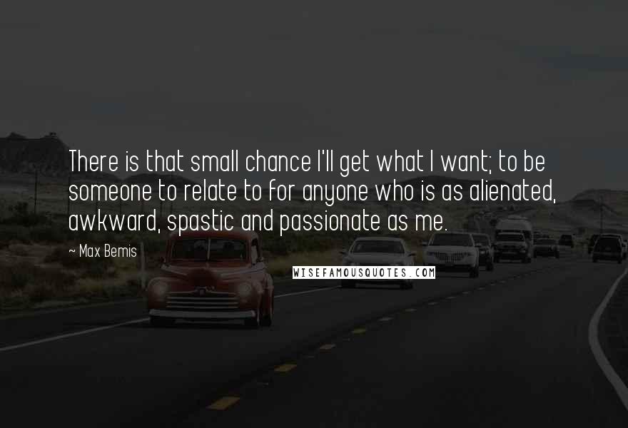 Max Bemis quotes: There is that small chance I'll get what I want; to be someone to relate to for anyone who is as alienated, awkward, spastic and passionate as me. Max Bemis quotes: There is that small chance I'll get what I want; to be someone to relate to for anyone who is as alienated, awkward, spastic and passionate as me.