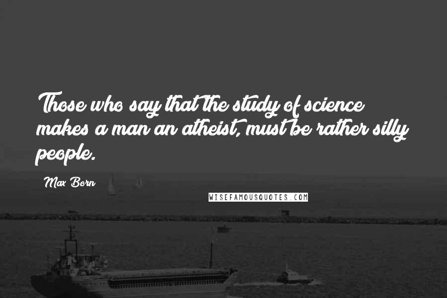 Max Born quotes: Those who say that the study of science makes a man an atheist, must be rather silly people.