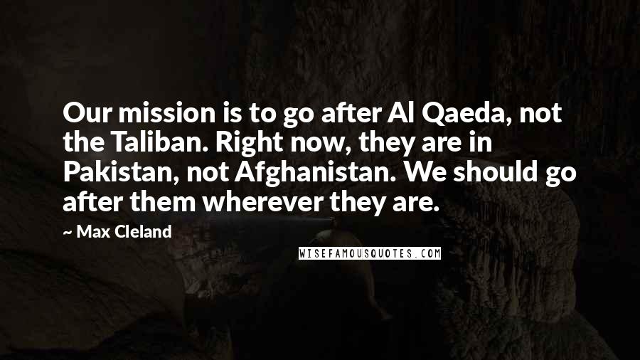 Max Cleland quotes: Our mission is to go after Al Qaeda, not the Taliban. Right now, they are in Pakistan, not Afghanistan. We should go after them wherever they are.