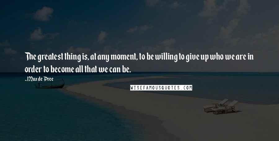 Max De Pree quotes: The greatest thing is, at any moment, to be willing to give up who we are in order to become all that we can be.