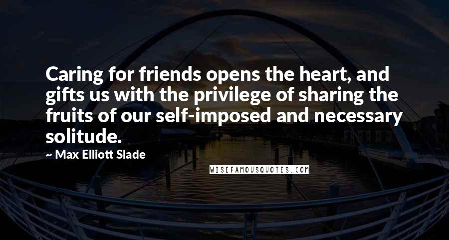 Max Elliott Slade quotes: Caring for friends opens the heart, and gifts us with the privilege of sharing the fruits of our self-imposed and necessary solitude.