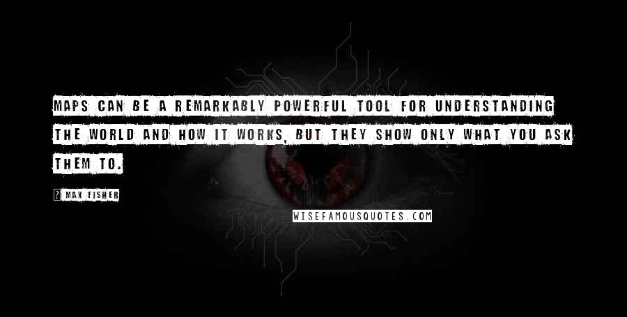 Max Fisher quotes: Maps can be a remarkably powerful tool for understanding the world and how it works, but they show only what you ask them to. Max Fisher quotes: Maps can be a remarkably powerful tool for understanding the world and how it works, but they show only what you ask them to.