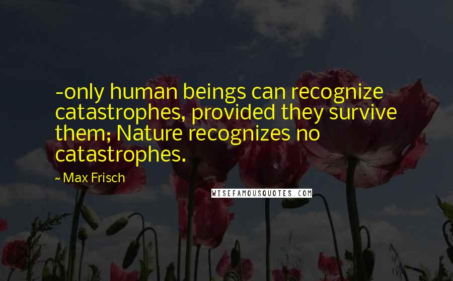 Max Frisch quotes: -only human beings can recognize catastrophes, provided they survive them; Nature recognizes no catastrophes.