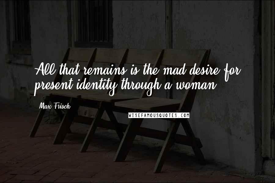 Max Frisch quotes: All that remains is the mad desire for present identity through a woman.