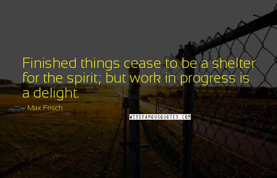 Max Frisch quotes: Finished things cease to be a shelter for the spirit; but work in progress is a delight.