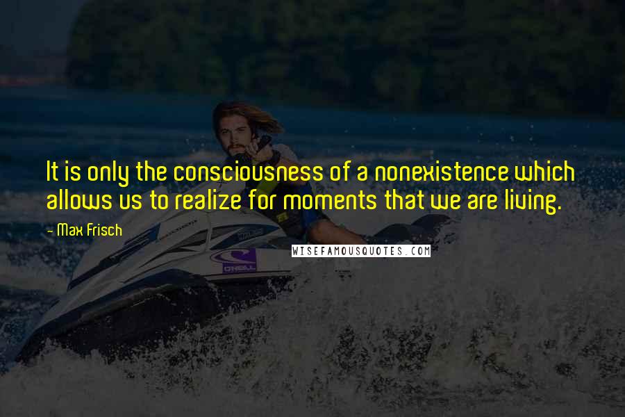 Max Frisch quotes: It is only the consciousness of a nonexistence which allows us to realize for moments that we are living.