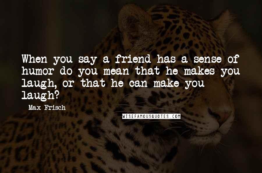 Max Frisch quotes: When you say a friend has a sense of humor do you mean that he makes you laugh, or that he can make you laugh?