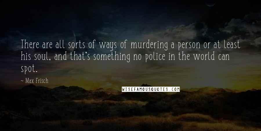 Max Frisch quotes: There are all sorts of ways of murdering a person or at least his soul, and that's something no police in the world can spot.