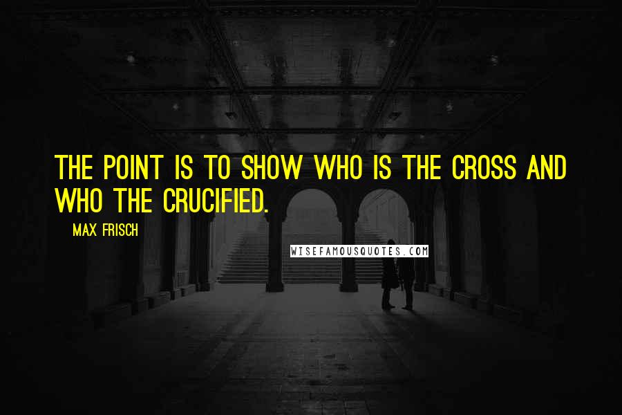 Max Frisch quotes: The point is to show who is the cross and who the crucified.