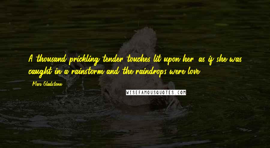 Max Gladstone quotes: A thousand prickling tender touches lit upon her, as if she was caught in a rainstorm and the raindrops were love.