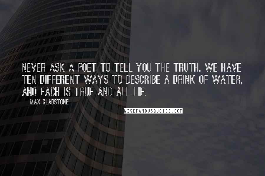 Max Gladstone quotes: Never ask a poet to tell you the truth. We have ten different ways to describe a drink of water, and each is true and all lie.