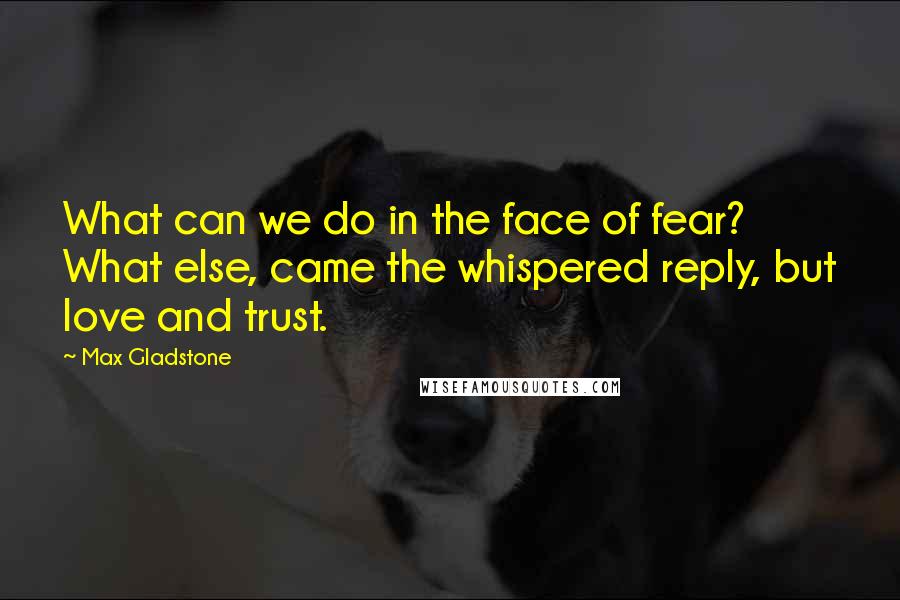 Max Gladstone quotes: What can we do in the face of fear? What else, came the whispered reply, but love and trust.