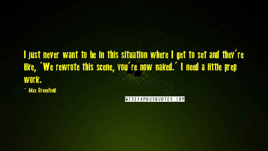 Max Greenfield quotes: I just never want to be in this situation where I get to set and they're like, 'We rewrote this scene, you're now naked.' I need a little prep work. Max Greenfield quotes: I just never want to be in this situation where I get to set and they're like, 'We rewrote this scene, you're now naked.' I need a little prep work.