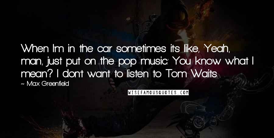 Max Greenfield quotes: When I'm in the car sometimes it's like, 'Yeah, man, just put on the pop music.' You know what I mean? I don't want to listen to Tom Waits.