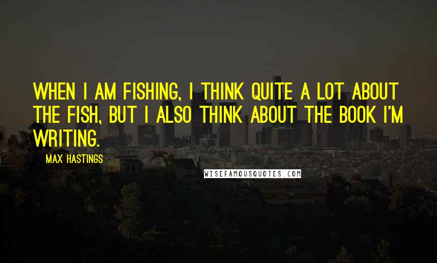 Max Hastings quotes: When I am fishing, I think quite a lot about the fish, but I also think about the book I'm writing.