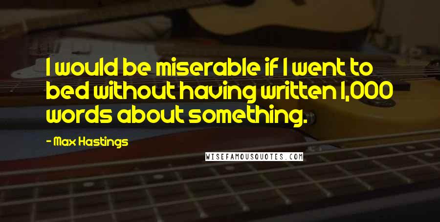 Max Hastings quotes: I would be miserable if I went to bed without having written 1,000 words about something.