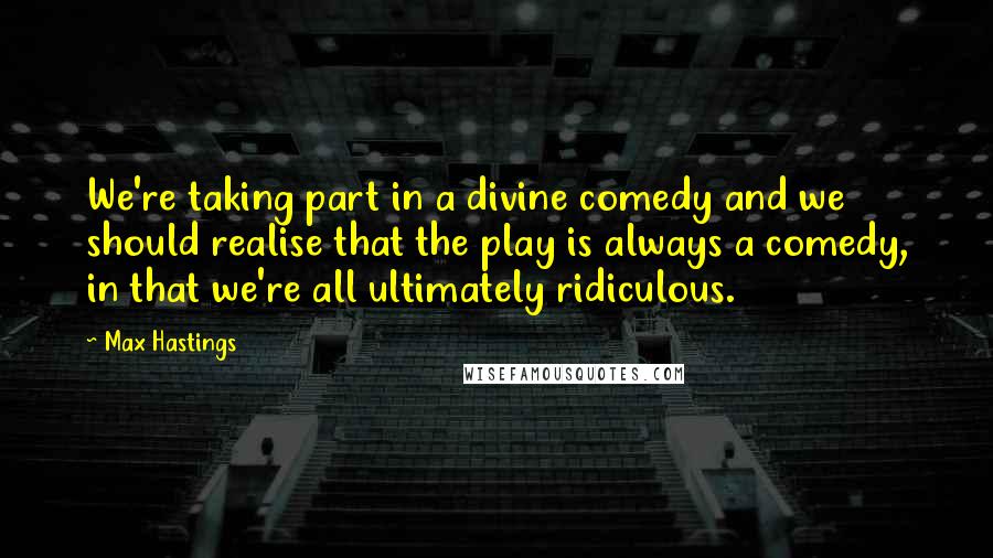 Max Hastings quotes: We're taking part in a divine comedy and we should realise that the play is always a comedy, in that we're all ultimately ridiculous.