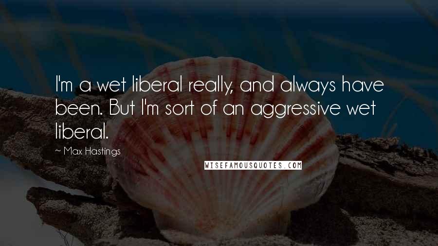 Max Hastings quotes: I'm a wet liberal really, and always have been. But I'm sort of an aggressive wet liberal.