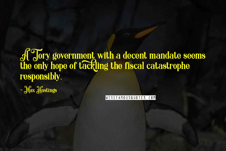 Max Hastings quotes: A Tory government with a decent mandate seems the only hope of tackling the fiscal catastrophe responsibly.