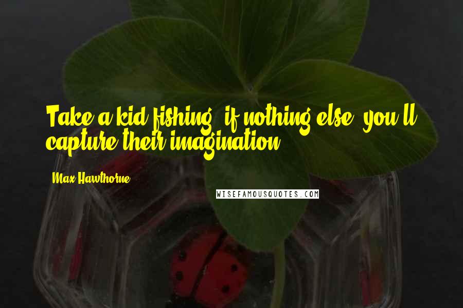Max Hawthorne quotes: Take a kid fishing; if nothing else, you'll capture their imagination.