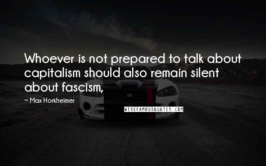 Max Horkheimer quotes: Whoever is not prepared to talk about capitalism should also remain silent about fascism,