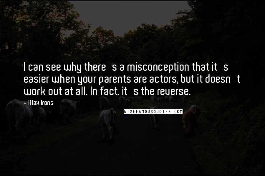 Max Irons quotes: I can see why there's a misconception that it's easier when your parents are actors, but it doesn't work out at all. In fact, it's the reverse.