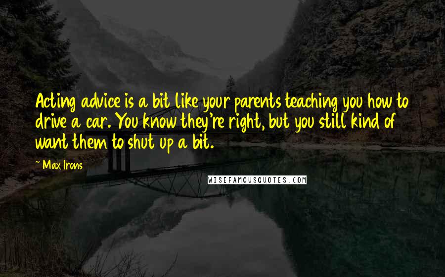 Max Irons quotes: Acting advice is a bit like your parents teaching you how to drive a car. You know they're right, but you still kind of want them to shut up a