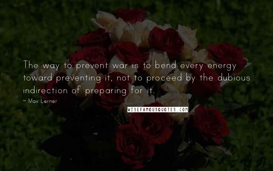 Max Lerner quotes: The way to prevent war is to bend every energy toward preventing it, not to proceed by the dubious indirection of preparing for it.