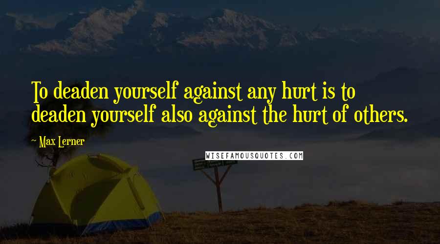 Max Lerner quotes: To deaden yourself against any hurt is to deaden yourself also against the hurt of others.