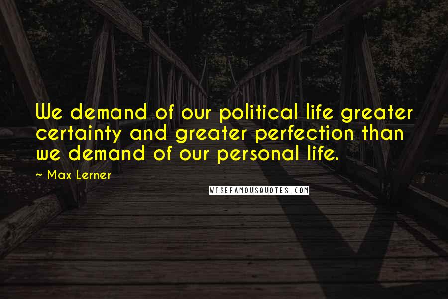 Max Lerner quotes: We demand of our political life greater certainty and greater perfection than we demand of our personal life.