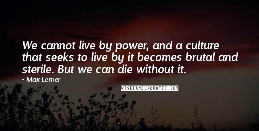 Max Lerner quotes: We cannot live by power, and a culture that seeks to live by it becomes brutal and sterile. But we can die without it.