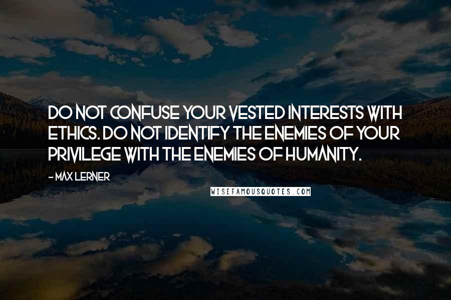 Max Lerner quotes: Do not confuse your vested interests with ethics. Do not identify the enemies of your privilege with the enemies of humanity.