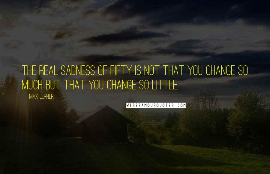 Max Lerner quotes: The real sadness of fifty is not that you change so much but that you change so little.